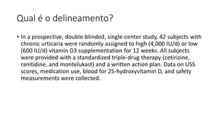 Qual é o delineamento?
• In a prospective, double-blinded, single-center study, 42 subjects with
chronic urticaria were ra...