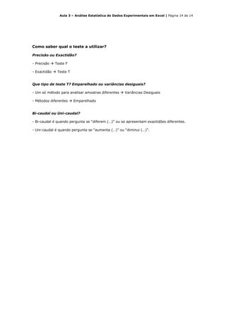 Aula 3 – Análise Estatística de Dados Experimentais em Excel | Página 14 de 14




Como saber qual o teste a utilizar?

Precisão ou Exactidão?

- Precisão    Teste F

- Exactidão    Teste T


Que tipo de teste T? Emparelhado ou variâncias desiguais?

- Um só método para analisar amostras diferentes      Variâncias Desiguais

- Métodos diferentes     Emparelhado


Bi-caudal ou Uni-caudal?

- Bi-caudal é quando pergunta se “diferem (…)” ou se apresentam exactidões diferentes.

- Uni-caudal é quando pergunta se “aumenta (…)” ou “diminui (…)”.
 