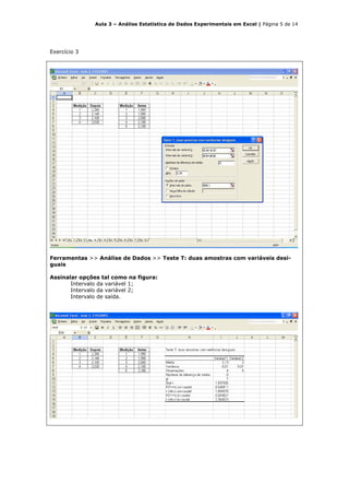 Aula 3 – Análise Estatística de Dados Experimentais em Excel | Página 5 de 14




Exercício 3




Ferramentas >> Análise de Dados >> Teste T: duas amostras com variáveis desi-
guais

Assinalar opções tal como na figura:
       Intervalo da variável 1;
       Intervalo da variável 2;
       Intervalo de saída.
 