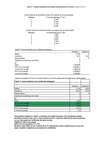 Aula 3 – Análise Estatística de Dados Experimentais em Excel | Página 6 de 14




            Ensaio depois da cimenteira entrar em regime de co-inceneração
                Medição                 Concentração/pg m-2 dia-1
                    1                             2,260
                    2                             2,140
                    3                             2,100
                    4                             2,020

              Ensaio antes da cimenteira entrar em regime de co-inceneração
                Medição                 Concentração/pg m-2 dia-1
                    1                             1,900
                    2                             1,900
                    3                             2,000
                    4                             2,100
                    5                             2,100


Teste T: duas amostras com variâncias desiguais
                                                                         Variável 1   Variável 2
Média                                                                          2,130           2
Variância                                                                       0,01        0,01
Observações                                                                         4          5
Hipótese de diferença de média                                                      0
gl                                                                                  7
Stat t                                                                     1,937926
P(T<=t) uni-caudal                                                         0,046911
t crítico uni-caudal                                                       1,894578
P(T<=t) bi-caudal                                                          0,093821
t crítico bi-caudal                                                        2,364623

Valores corrigidos de forma a apresentarem um número adequado de algarismos significativos
Teste T: duas amostras com variâncias desiguais

                                                                         Variável 1   Variável 2
Média                                                                          2,130       2,000
Variância                                                                      0,010       0,010
Observações                                                                         4          5
Hipótese de diferença de média                                                      0
gl                                                                                  7
Stat t                                                                         1,938
P(T<=t) uni-caudal                                                             0,047
t crítico uni-caudal                                                           1,895
P(T<=t) bi-caudal                                                              0,094
t crítico bi-caudal                                                              2,4


Conclusões: Estamos a testar a variante uni-caudal do teste t. Os resultados obtidos
permitem concluir que, com o risco máximo de 5%, a taxa de dioxinas no solo aumentou
(μ1>μ2). Isto pode ser verificado de duas formas:
1)Stat t>t crítico uni-caudal
2)P(T<=t) uni-caudal=4,7% < 5% ,
De facto, este Valor P ( ou P-value) de 4,7% representa o risco máximo que se corre de
estar a rejeitar a hipótese nula sendo ela verdadeira.
 