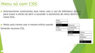 Menu só com CSS
 Anteriormente construímos esse menu com o uso da biblioteca jQuery
para trazer o efeito de abrir e esconder o elementos do menu dentro de
nossa lista.
 Nesta aula iremos usar o mesmo efeito usando
Somente recursos CSS.
 