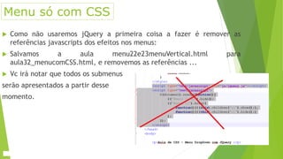  Como não usaremos jQuery a primeira coisa a fazer é remover as
referências javascripts dos efeitos nos menus:
 Salvamos a aula menu22e23menuVertical.html para
aula32_menucomCSS.html, e removemos as referências ...
 Vc irá notar que todos os submenus
serão apresentados a partir desse
momento.
Menu só com CSS
 