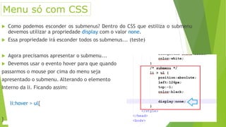  Como podemos esconder os submenus? Dentro do CSS que estiliza o submenu
devemos utilizar a propriedade display com o valor none.
 Essa propriedade irá esconder todos os submenus... (teste)
 Agora precisamos apresentar o submenu...
 Devemos usar o evento hover para que quando
passarmos o mouse por cima do menu seja
apresentado o submenu. Alterando o elemento
Interno da li. Ficando assim:
li:hover > ul{
}
Menu só com CSS
 