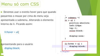  Devemos usar o evento hover para que quando
passarmos o mouse por cima do menu seja
apresentado o submenu. Alterando o elemento
Interno da li. Ficando assim:
li:hover > ul{
}
Apresentando para o usuário
display:block;
Menu só com CSS
 