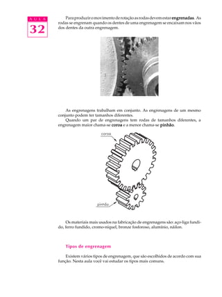 A U L A       Para produzir o movimento de rotação as rodas devem estar engrenadas As
                                                                        engrenadas.
          rodas se engrenam quando os dentes de uma engrenagem se encaixam nos vãos

32        dos dentes da outra engrenagem.




              As engrenagens trabalham em conjunto. As engrenagens de um mesmo
          conjunto podem ter tamanhos diferentes.
              Quando um par de engrenagens tem rodas de tamanhos diferentes, a
          engrenagem maior chama-se coroa e a menor chama-se pinhão
                                                             pinhão.




              Os materiais mais usados na fabricação de engrenagens são: aço-liga fundi-
          do, ferro fundido, cromo-níquel, bronze fosforoso, alumínio, náilon.



              Tipos de engrenagem

              Existem vários tipos de engrenagem, que são escolhidos de acordo com sua
          função. Nesta aula você vai estudar os tipos mais comuns.
 