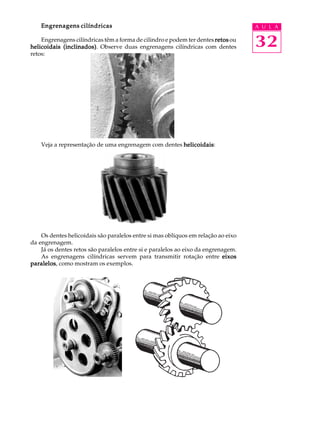 Engrenagens cilíndricas                                                        A U L A

    Engrenagens cilíndricas têm a forma de cilindro e podem ter dentes retos ou
helicoidais (inclinados) Observe duas engrenagens cilíndricas com dentes
            (inclinados).                                                          32
retos:




    Veja a representação de uma engrenagem com dentes helicoidais
                                                      helicoidais:




    Os dentes helicoidais são paralelos entre si mas oblíquos em relação ao eixo
da engrenagem.
    Já os dentes retos são paralelos entre si e paralelos ao eixo da engrenagem.
    As engrenagens cilíndricas servem para transmitir rotação entre eixos
paralelos como mostram os exemplos.
paralelos,
 