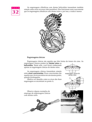 A U L A       As engrenagens cilíndricas com dentes helicoidais transmitem também
          rotação entre eixos reversos (não paralelos). Elas funcionam mais suavemente

32        que as engrenagens cilíndricas com dentes retos e, por isso, o ruído é menor.




             Engrenagens cônicas

              Engrenagens cônicas são aquelas que têm forma de tronco de cone. As
          engrenagens cônicas podem ter dentes retos ou
          helicoidais Nesta aula, você ficará conhecendo
          helicoidais.
          apenas as engrenagens cônicas de dentes retos.

              As engrenagens cônicas transmitem rotação
          entre eixos concorrentes Eixos concorrentes são
                      concorrentes.                            engrenagem cônica de
          aqueles que vão se encontrar em um mesmo ponto,           dentes retos
          quando prolongados.
              Observe no desenho como os eixos das duas
          engrenagens se encontram no ponto A.




             Observe alguns exemplos de
          emprego de engrenagens cônicas
          com dentes retos.
 