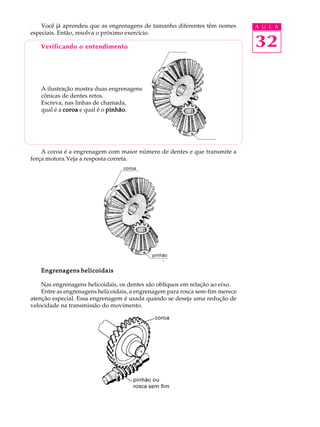 Você já aprendeu que as engrenagens de tamanho diferentes têm nomes        A U L A
especiais. Então, resolva o próximo exercício.

   Verificando o entendimento                                                  32

   A ilustração mostra duas engrenagens
   cônicas de dentes retos.
   Escreva, nas linhas de chamada,
   qual é a coroa e qual é o pinhão
                             pinhão.




    A coroa é a engrenagem com maior número de dentes e que transmite a
força motora.Veja a resposta correta.




   Engrenagens helicoidais

    Nas engrenagens helicoidais, os dentes são oblíquos em relação ao eixo.
    Entre as engrenagens helicoidais, a engrenagem para rosca sem-fim merece
atenção especial. Essa engrenagem é usada quando se deseja uma redução de
velocidade na transmissão do movimento.
 