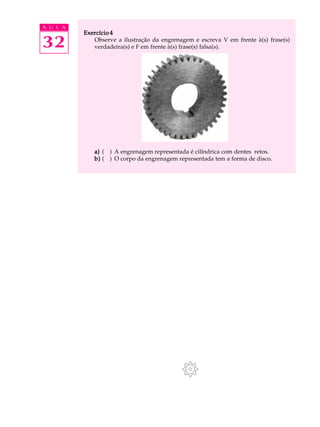 A U L A
          Exercício 4

32           Observe a ilustração da engrenagem e escreva V em frente à(s) frase(s)
             verdadeira(s) e F em frente à(s) frase(s) falsa(s).




             a) ( ) A engrenagem representada é cilíndrica com dentes retos.
             b) ( ) O corpo da engrenagem representada tem a forma de disco.
 