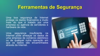 Ferramentas de Segurança
Uma boa segurança de Internet
protege os dados financeiros e muito
mais do que é tratado por uma
empresa ou agência de servidores e
hardware de rede.
Uma segurança insuficiente na
Internet pode ameaçar os dados de
uma empresa de comércio eletrônico
ou de qualquer outra operação em
que os dados são encaminhados
através da Internet.
 