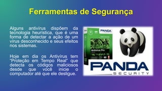 Ferramentas de Segurança
Alguns antivírus dispõem da
tecnologia heurística, que é uma
forma de detectar a ação de um
vírus desconhecido e seus efeitos
nos sistemas.
Hoje em dia os Antivírus tem
“Proteção em Tempo Real” que
detecta os códigos maliciosos
desde que você inicie o
computador até que ele desligue.
 