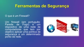 Ferramentas de Segurança
O que é um Firewall?
Um firewall (em português:
Parede de Fogo) é um
dispositivo de uma rede de
computadores que tem por
objetivo aplicar uma política de
segurança a um determinado
ponto da rede.
 