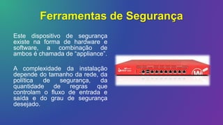 Ferramentas de Segurança
Este dispositivo de segurança
existe na forma de hardware e
software, a combinação de
ambos é chamada de “appliance”.
A complexidade da instalação
depende do tamanho da rede, da
política de segurança, da
quantidade de regras que
controlam o fluxo de entrada e
saída e do grau de segurança
desejado.
 