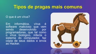 Tipos de pragas mais comuns
O que é um vírus?
Em informática, vírus é
software malicioso que vem
sendo desenvolvido por
programadores, que tal como
o vírus biológico, infecta o
sistema do computador, faz
cópia de seus dados e envia
ao Hacker.
 