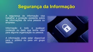 Segurança da Informação
A segurança da informação visa
trabalhar a proteção existente sobre
as informações de uma pessoa ou
empresa.
Informação é todo e qualquer
conteúdo ou dado que tenha valor
para alguma organização ou pessoa.
A informação pode estar disponível
para o público ou para um grupo
restrito.
 