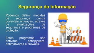 Segurança da Informação
Podemos definir medidas
de segurança contra
possíveis ameaças, através
de atualizações de
segurança e programas de
proteção.
Estes programas são
antivírus, antispyware,
antimalwares e firewalls.
 