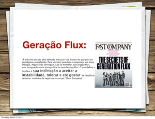 Geração Flux:
"A próxima década será deﬁnida mais por sua ﬂuidez do que por um
paradigma estabelecido. Para ser bem sucedido é necessário um novo
enfoque. Alguns irão conseguir. São os membros da Geração Flux,
uma designação mais psicográﬁca do que demográﬁca. O que deﬁne a
GenFlux é sua inclinação a aceitar a
instabilidade, tolerar e até gostar de recalibrar
carreiras, modelos de negócios e crenças." [Fast Company]
Thursday, March 13, 2014
 