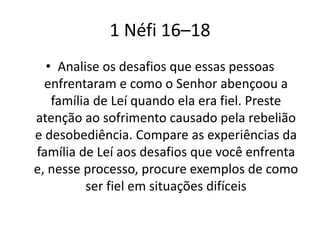 1 Néfi 16–18
• Analise os desafios que essas pessoas
enfrentaram e como o Senhor abençoou a
família de Leí quando ela era fiel. Preste
atenção ao sofrimento causado pela rebelião
e desobediência. Compare as experiências da
família de Leí aos desafios que você enfrenta
e, nesse processo, procure exemplos de como
ser fiel em situações difíceis

 
