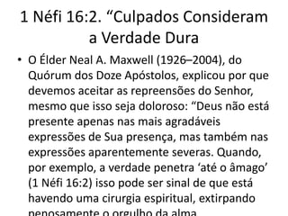 1 Néfi 16:2. “Culpados Consideram
a Verdade Dura
• O Élder Neal A. Maxwell (1926–2004), do
Quórum dos Doze Apóstolos, explicou por que
devemos aceitar as repreensões do Senhor,
mesmo que isso seja doloroso: “Deus não está
presente apenas nas mais agradáveis
expressões de Sua presença, mas também nas
expressões aparentemente severas. Quando,
por exemplo, a verdade penetra ‘até o âmago’
(1 Néfi 16:2) isso pode ser sinal de que está
havendo uma cirurgia espiritual, extirpando

 