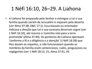1 Néfi 16:10, 26–29. A Liahona
• A Liahona foi preparada pelo Senhor e entregue a Leí e sua
família quando saíram de Jerusalém e viajavam pelo deserto
(ver Alma 37:38; D&C 17:1). Essa bússola ou orientador
indicava a direção que Leí e sua caravana deveriam seguir (ver
1 Néfi 16:10), até mesmo o ‘caminho reto para a terra
prometida’ (Alma 37:44). Os ponteiros da Liahona operavam
‘conforme a fé e a diligência e a atenção’ (1 Néfi 16:28) que
lhes davam os viajantes, e não funcionavam quando os
membros da família eram contenciosos, rudes, preguiçosos ou
negligentes (ver 1 Néfi 18:12, 21; Alma 37:41, 43

 