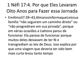 1 Néfi 17:4. Por que Eles Levaram
Oito Anos para Fazer essa Jornada
• EmAlma37:39–43,AlmanosinformaqueLeíesua
família “não seguiram um caminho direto” ou
“não progrediram em sua jornada”, porque
em várias ocasiões a Liahona parou de
funcionar. Ela parava de funcionar porque
muitos deles deixavam de ter fé e
transgrediam as leis de Deus. Isso explica por
que uma viagem que deveria ter sido bem
mais curta levou tanto tempo

 