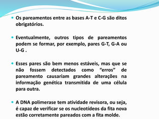  Os pareamentos entre as bases A-T e C-G são ditos
obrigatórios.
 Eventualmente, outros tipos de pareamentos
podem se formar, por exemplo, pares G-T, G-A ou
U-G .
 Esses pares são bem menos estáveis, mas que se
não fossem detectados como “erros” de
pareamento causariam grandes alterações na
informação genética transmitida de uma célula
para outra.
 A DNA polimerase tem atividade revisora, ou seja,
é capaz de verificar se os nucleotídeos da fita nova
estão corretamente pareados com a fita molde.
 