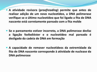 A atividade revisora (proofreading) permite que antes de
realizar adição de um novo nucleotídeo, a DNA polimerase
verifique se o último nucleotídeo que foi ligado a fita de DNA
nascente está corretamente pareado com a fita molde
 Se o pareamento estiver incorreto, a DNA polimerase desfaz
a ligação fosfodiéster e o nucleotídeo mal pareado é
desligado da cadeia de DNA em formação
 A capacidade de remover nucleotídeos da extremidade da
fita de DNA nascente corresponde à atividade de nuclease da
DNA polimerase
 