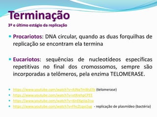 Terminação
3º e último estágio da replicação
 Procariotos: DNA circular, quando as duas forquilhas de
replicação se encontram ela termina
 Eucariotos: sequências de nucleotídeos específicas
repetitivas no final dos cromossomos, sempre são
incorporadas a telômeros, pela enzima TELOMERASE.
 https://www.youtube.com/watch?v=AJNoTmWsE0s (telomerase)
 https://www.youtube.com/watch?v=vtXrehpCPEE
 https://www.youtube.com/watch?v=i6nE6gUp2cw
 https://www.youtube.com/watch?v=FhcZLqvs5yg - replicação de plasmídeo (bactéria)
 