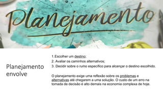 Planejamento
envolve
1.Escolher um destino;
2. Avaliar os caminhos alternativos;
3. Decidir sobre o rumo específico para alcançar o destino escolhido.
O planejamento exige uma reflexão sobre os problemas e
alternativas até chegarem a uma solução. O custo de um erro na
tomada de decisão é alto demais na economia complexa de hoje.
 