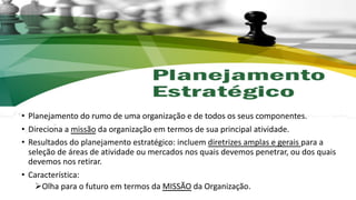 • Planejamento do rumo de uma organização e de todos os seus componentes.
• Direciona a missão da organização em termos de sua principal atividade.
• Resultados do planejamento estratégico: incluem diretrizes amplas e gerais para a
seleção de áreas de atividade ou mercados nos quais devemos penetrar, ou dos quais
devemos nos retirar.
• Característica:
ØOlha para o futuro em termos da MISSÃO da Organização.
 