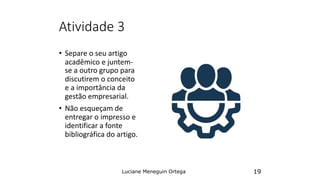 Atividade 3
• Separe o seu artigo
acadêmico e juntem-
se a outro grupo para
discutirem o conceito
e a importância da
gestão empresarial.
• Não esqueçam de
entregar o impresso e
identificar a fonte
bibliográfica do artigo.
Luciane Meneguin Ortega 19
 