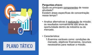Perguntas-chave:
Quais os principais componentes de nossa
atividade?
Existem áreas específicas de concentração
nesse tempo?
• Analisa alternativas à realização da missão;
os resultados normalmente são alvos de
oportunidade dentro da indústria ou do
mercado.
• Característica:
1.Examina variáveis como: condições de
mercado, objetivos financeiros, recursos
necessários para realizar a missão.
 