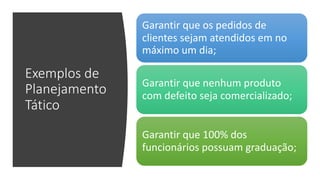 Exemplos de
Planejamento
Tático
Garantir que os pedidos de
clientes sejam atendidos em no
máximo um dia;
Garantir que nenhum produto
com defeito seja comercializado;
Garantir que 100% dos
funcionários possuam graduação;
 