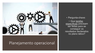Planejamento operacional
• Pergunta-chave:
• Que tarefas
específicas precisam
ser feitas para se
conseguir os
resultados declarados
no plano tático?
 