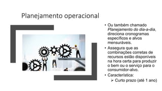 Planejamento operacional
• Ou também chamado
Planejamento do dia-a-dia,
direciona cronogramas
específicos e alvos
mensuráveis.
• Assegura que as
combinações corretas de
recursos estão disponíveis
na hora certa para produzir
o bem ou o serviço para o
consumidor-alvo.
• Característica:
Ø Curto prazo (até 1 ano)
 