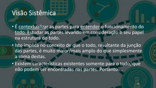 Visão Sistêmica
• É contextualizar as partes para entender o funcionamento do
todo. Estudar as partes levando em consideração o seu papel
na estrutura do todo.
• Isto implica no conceito de que o todo, resultante da junção
das partes, é muito maior/mais amplo do que simplesmente
a soma destas.
• Existem características existentes somente para o todo, que
não podem ser encontradas nas partes. Portanto....
59
 