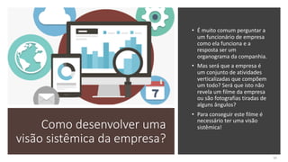 Como desenvolver uma
visão sistêmica da empresa?
• É muito comum perguntar a
um funcionário de empresa
como ela funciona e a
resposta ser um
organograma da companhia.
• Mas será que a empresa é
um conjunto de atividades
verticalizadas que compõem
um todo? Será que isto não
revela um filme da empresa
ou são fotografias tiradas de
alguns ângulos?
• Para conseguir este filme é
necessário ter uma visão
sistêmica!
60
 