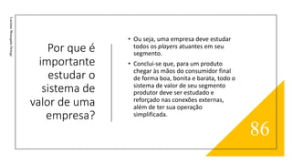 Por que é
importante
estudar o
sistema de
valor de uma
empresa?
Luciane
Meneguin
Ortega
• Ou seja, uma empresa deve estudar
todos os players atuantes em seu
segmento.
• Conclui-se que, para um produto
chegar às mãos do consumidor final
de forma boa, bonita e barata, todo o
sistema de valor de seu segmento
produtor deve ser estudado e
reforçado nas conexões externas,
além de ter sua operação
simplificada.
86
 