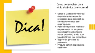 • Utilize a Cadeia de Valor da
empresa e seu mapa de
processos para conhecê-la;
só depois entenda seu
organograma;
• Pense sempre em melhorar
os processos da empresa
(ex.: desenvolvimento de
novos produtos) e não suas
funções/áreas (ex. marketing)
• Separe as pessoas do
problema
• Procure ser um especialista
sistêmico
Como desenvolver uma
visão sistêmica da empresa?
 