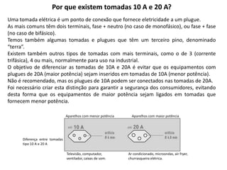 Por que existem tomadas 10 A e 20 A?
Uma tomada elétrica é um ponto de conexão que fornece eletricidade a um plugue.
As mais comuns têm dois terminais, fase + neutro (no caso de monofásico), ou fase + fase
(no caso de bifásico).
Temos também algumas tomadas e plugues que têm um terceiro pino, denominado
“terra”.
Existem também outros tipos de tomadas com mais terminais, como o de 3 (corrente
trifásica), 4 ou mais, normalmente para uso na industrial.
O objetivo de diferenciar as tomadas de 10A e 20A é evitar que os equipamentos com
plugues de 20A (maior potência) sejam inseridos em tomadas de 10A (menor potência).
Não é recomendado, mas os plugues de 10A podem ser conectados nas tomadas de 20A.
Foi necessário criar esta distinção para garantir a segurança dos consumidores, evitando
desta forma que os equipamentos de maior potência sejam ligados em tomadas que
fornecem menor potência.
Aparelhos com menor potência Aparelhos com maior potência
Ar condicionado, microondas, air fryer,
churrasqueira elétrica.
Televisão, computador,
ventilador, caixas de som.
Diferença entre tomadas
tipo 10 A e 20 A
 