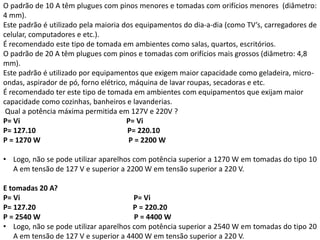 O padrão de 10 A têm plugues com pinos menores e tomadas com orifícios menores (diâmetro:
4 mm).
Este padrão é utilizado pela maioria dos equipamentos do dia-a-dia (como TV’s, carregadores de
celular, computadores e etc.).
É recomendado este tipo de tomada em ambientes como salas, quartos, escritórios.
O padrão de 20 A têm plugues com pinos e tomadas com orifícios mais grossos (diâmetro: 4,8
mm).
Este padrão é utilizado por equipamentos que exigem maior capacidade como geladeira, micro-
ondas, aspirador de pó, forno elétrico, máquina de lavar roupas, secadoras e etc.
É recomendado ter este tipo de tomada em ambientes com equipamentos que exijam maior
capacidade como cozinhas, banheiros e lavanderias.
Qual a potência máxima permitida em 127V e 220V ?
P= Vi P= Vi
P= 127.10 P= 220.10
P = 1270 W P = 2200 W
• Logo, não se pode utilizar aparelhos com potência superior a 1270 W em tomadas do tipo 10
A em tensão de 127 V e superior a 2200 W em tensão superior a 220 V.
E tomadas 20 A?
P= Vi P= Vi
P= 127.20 P = 220.20
P = 2540 W P = 4400 W
• Logo, não se pode utilizar aparelhos com potência superior a 2540 W em tomadas do tipo 20
A em tensão de 127 V e superior a 4400 W em tensão superior a 220 V.
 