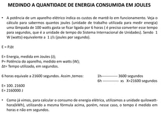 • A potência de um aparelho elétrico indica os custos de mantê-lo em funcionamento. Veja o
cálculo para sabermos quantos joules (unidade de trabalho utilizada para medir energia)
uma lâmpada de 100 watts gasta se ficar ligada por 6 horas ( é preciso converter esse tempo
para segundos, que é a unidade de tempo do Sistema Internacional de Unidades). Sendo 1
W (watts) equivalente a 1 J/s (joules por segundo).
E = P.Δt
E= Energia, medida em Joules (J);
P= Potência do aparelho, medido em watts (W);
Δt= Tempo utilizado, em segundos.
6 horas equivale a 21600 segundos. Assim ,temos: 1h------------- 3600 segundos
6h ------------- xs X=21600 segundos
E= 100. 21600
E= 2160000 J
• Como já vimos, para calcular o consumo de energia elétrica, utilizamos a unidade quilowatt-
hora(kWh), utilizando a mesma fórmula acima, porém, nesse caso, o tempo é medido em
horas e não em segundos.
MEDINDO A QUANTIDADE DE ENERGIA CONSUMIDA EM JOULES
 