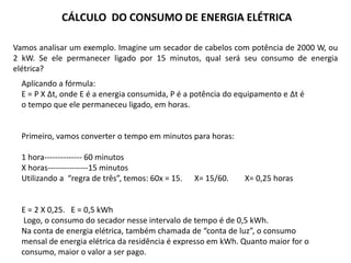 Vamos analisar um exemplo. Imagine um secador de cabelos com potência de 2000 W, ou
2 kW. Se ele permanecer ligado por 15 minutos, qual será seu consumo de energia
elétrica?
Aplicando a fórmula:
E = P X Δt, onde E é a energia consumida, P é a potência do equipamento e Δt é
o tempo que ele permaneceu ligado, em horas.
Primeiro, vamos converter o tempo em minutos para horas:
1 hora-------------- 60 minutos
X horas---------------15 minutos
Utilizando a “regra de três”, temos: 60x = 15. X= 15/60. X= 0,25 horas
E = 2 X 0,25. E = 0,5 kWh
Logo, o consumo do secador nesse intervalo de tempo é de 0,5 kWh.
Na conta de energia elétrica, também chamada de “conta de luz”, o consumo
mensal de energia elétrica da residência é expresso em kWh. Quanto maior for o
consumo, maior o valor a ser pago.
CÁLCULO DO CONSUMO DE ENERGIA ELÉTRICA
 