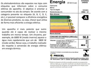 Os eletrodomésticos são expostos nas lojas com
etiquetas que informam sobre o consumo
elétrico do aparelho. O objetivo é orientar o
consumidor no ato da compra. De acordo com a
categoria presente na etiqueta (A, B, C, D, E,
etc.), é possível comparar a eficiência energética
de diversos produtos, ou seja, checar qual utiliza
de forma mais eficiente a energia elétrica.
Um aparelho é mais potente que outro
quando ele é capaz de realizar o mesmo
trabalho em menos tempo. Um chuveiro, por
exemplo, de 6800 W (modo inverno) aquece a
água mais rapidamente que um de 3800 W
(modo verão). Nesse caso, o trabalho realizado
diz respeito à conversão de energia elétrica
em energia térmica.
 