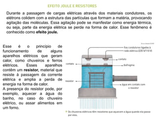 Durante a passagem de cargas elétricas através dos materiais condutores, os
elétrons colidem com a estrutura das partículas que formam a matéria, provocando
agitação das moléculas. Essa agitação pode se manifestar como energia térmica,
ou seja, parte da energia elétrica se perde na forma de calor. Esse fenômeno é
conhecido como efeito joule.
Esse é o princípio de
funcionamento de alguns
aparelhos elétricos que geram
calor, como chuveiros e ferros
elétricos. Esses aparelhos
contêm um resistor, material que
resiste à passagem da corrente
elétrica e amplia a perda de
energia na forma de calor.
A presença do resistor pode, por
exemplo, aquecer a água do
banho, no caso do chuveiro
elétrico, ou assar alimentos em
um forno.
 
