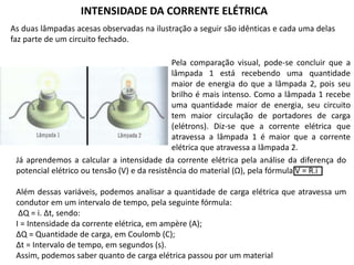 As duas lâmpadas acesas observadas na ilustração a seguir são idênticas e cada uma delas
faz parte de um circuito fechado.
Pela comparação visual, pode-se concluir que a
lâmpada 1 está recebendo uma quantidade
maior de energia do que a lâmpada 2, pois seu
brilho é mais intenso. Como a lâmpada 1 recebe
uma quantidade maior de energia, seu circuito
tem maior circulação de portadores de carga
(elétrons). Diz-se que a corrente elétrica que
atravessa a lâmpada 1 é maior que a corrente
elétrica que atravessa a lâmpada 2.
Já aprendemos a calcular a intensidade da corrente elétrica pela análise da diferença do
potencial elétrico ou tensão (V) e da resistência do material (Ω), pela fórmula V = R.i
Além dessas variáveis, podemos analisar a quantidade de carga elétrica que atravessa um
condutor em um intervalo de tempo, pela seguinte fórmula:
ΔQ = i. Δt, sendo:
I = Intensidade da corrente elétrica, em ampère (A);
ΔQ = Quantidade de carga, em Coulomb (C);
Δt = Intervalo de tempo, em segundos (s).
Assim, podemos saber quanto de carga elétrica passou por um material
INTENSIDADE DA CORRENTE ELÉTRICA
 