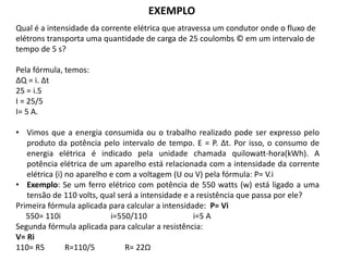 EXEMPLO
Qual é a intensidade da corrente elétrica que atravessa um condutor onde o fluxo de
elétrons transporta uma quantidade de carga de 25 coulombs © em um intervalo de
tempo de 5 s?
Pela fórmula, temos:
ΔQ = i. Δt
25 = i.5
I = 25/5
I= 5 A.
• Vimos que a energia consumida ou o trabalho realizado pode ser expresso pelo
produto da potência pelo intervalo de tempo. E = P. Δt. Por isso, o consumo de
energia elétrica é indicado pela unidade chamada quilowatt-hora(kWh). A
potência elétrica de um aparelho está relacionada com a intensidade da corrente
elétrica (i) no aparelho e com a voltagem (U ou V) pela fórmula: P= V.i
• Exemplo: Se um ferro elétrico com potência de 550 watts (w) está ligado a uma
tensão de 110 volts, qual será a intensidade e a resistência que passa por ele?
Primeira fórmula aplicada para calcular a intensidade: P= Vi
550= 110i i=550/110 i=5 A
Segunda fórmula aplicada para calcular a resistência:
V= Ri
110= R5 R=110/5 R= 22Ω
 