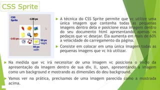 CSS Sprite
 A técnica do CSS Sprite permite que vc utilize uma
única imagem que contenha todas as pequenas
imagens dentro dela e posicione essa imagem dentro
do seu documento html apresentando apenas os
pedaços que vc desejar. Ela aumenta em mais de 60%
a velocidade do carregamento da página.
 Consiste em colocar em uma única imagem todas as
pequenas imagens que vc irá utilizar.
 Na medida que vc irá necessitar de uma imagem vc posiciona o inicio da
apresentação da imagem dentro de sua div, li, span, apresentando a imagem
como um background e mostrando as dimensões do deu background.
 Vamos ver na prática, precisamos de uma imagem parecida como a mostrada
acima.
 