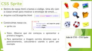 CSS Sprite
 Dentro do nosso html criamos o código. Uma div com
a classe email para mostrar o envelope de email....
 Arquivo css33csssprite.html
 Construímos nosso css
 sprite.css
 Teste. Observe que ele começou a apresentar a
primeira imagem.
 Para apresentar a imagem correta devemos usar o
posicionamento, calculando-o usando o paint por
exemplo
 