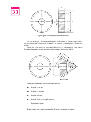 A U L A


33



                           engrenagem cilíndrica com dentes helicoidais


              Na engrenagem cilíndrica com dentes helicoidais, a única característica
          nova que aparece indicada no desenho é a, ou seja, o ângulo de inclinação da
          hélice.
              Além das características que você já conhece, a engrenagem cônica com
          dentes retos possui outras que são mostradas no desenho a seguir.




             As características da engrenagem cônica são:

             ae:
             ae    ângulo externo

             ap:
             ap    ângulo primitivo

             ai:
             ai    ângulo interno

             ac:
             ac    ângulo do cone complementar

             l:    largura do dente


             Tente interpretar o desenho técnico de uma engrenagem cônica.
 